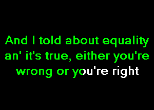 And I told about equality
an' it's true, either you're
wrong or you're right