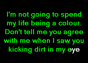 I'm not going to spend
my life being a colour.
Don't tell me you agree
with me when I saw you

kicking dirt in my eye