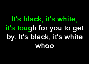 It's black, it's white,
it's tough for you to get

by. It's black, it's white
whoo