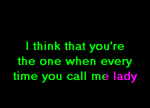 I think that you're

the one when every
time you call me lady