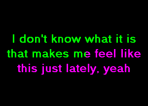 I don't know what it is

that makes me feel like
this just lately, yeah