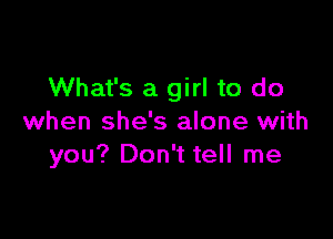 What's a girl to do

when she's alone with
you? Don't tell me