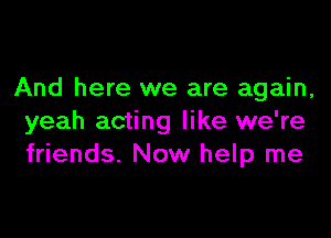 And here we are again,

yeah acting like we're
friends. Now help me