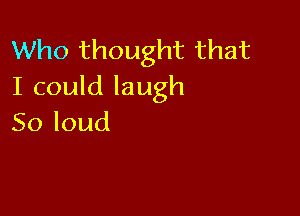 Who thought that
I(andlaugh

Soloud