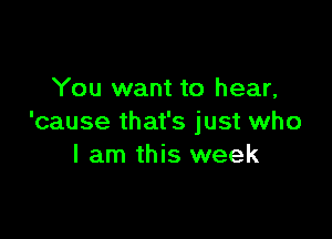 You want to hear,

'cause that's just who
I am this week