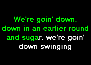 We're goin' down,
down in an earlier round

and sugar. we're goin'
down swinging