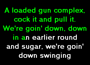 A loaded gun complex,
cook it and pull it.
We're goin' down, down
in an earlier round
and sugar, we're goin'
down swinging