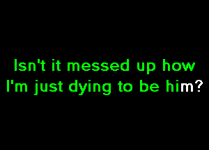 Isn't it messed up how

I'm just dying to be him?