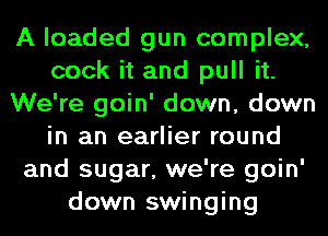 A loaded gun complex,
cook it and pull it.
We're goin' down, down
in an earlier round
and sugar, we're goin'
down swinging