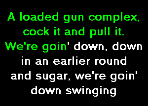 A loaded gun complex,
cook it and pull it.
We're goin' down, down
in an earlier round
and sugar, we're goin'
down swinging