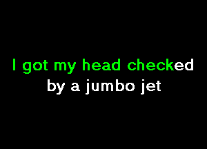 I got my head checked

by a jumbo jet