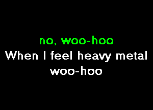 no. woo-hoo

When I feel heavy metal
woo-hoo