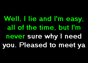 Well, I lie and I'm easy,
all of the time, but I'm
never sure why I need

you. Pleased to meet ya