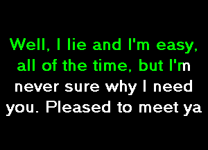 Well, I lie and I'm easy,
all of the time, but I'm
never sure why I need

you. Pleased to meet ya