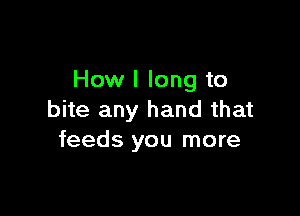 How I long to

bite any hand that
feeds you more