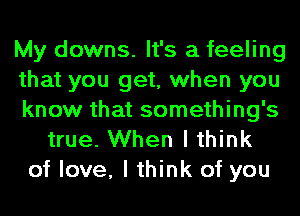 My downs. It's a feeling
that you get, when you
know that something's
true. When I think
of love, I think of you