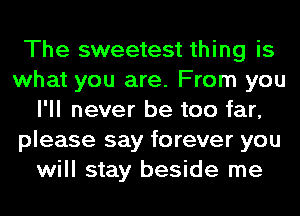 The sweetest thing is
what you are. From you
I'll never be too far,
please say forever you
will stay beside me