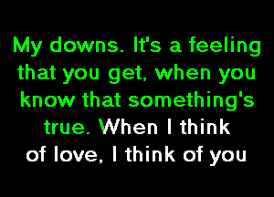 My downs. It's a feeling
that you get, when you
know that something's
true. When I think
of love, I think of you