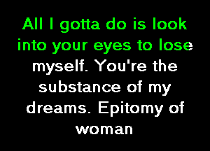 All I gotta do is look
into your eyes to lose
myself. You're the
substance of my
dreams. Epitomy of
woman