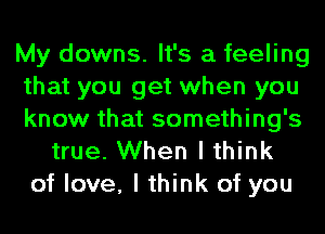 My downs. It's a feeling
that you get when you
know that something's
true. When I think
of love, I think of you