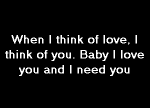 When I think of love, I

think of you. Baby I love
you and I need you