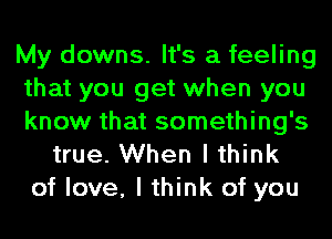 My downs. It's a feeling
that you get when you
know that something's
true. When I think
of love, I think of you