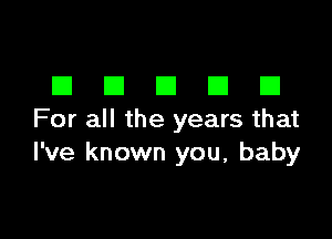 DDDDD

For all the years that
I've known you, baby