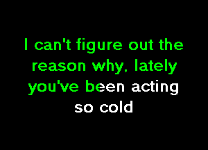 I can't figure out the
reason why, lately

you've been acting
so cold