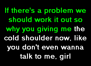 If there's a problem we
should work it out so
why you giving me the
cold shoulder now, like
you don't even wanna
talk to me, girl