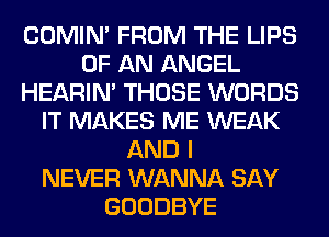 COMIM FROM THE LIPS
OF AN ANGEL
HEARIN' THOSE WORDS
IT MAKES ME WEAK
AND I
NEVER WANNA SAY
GOODBYE