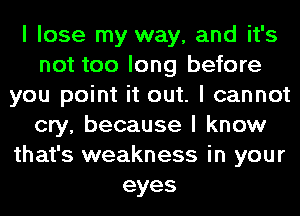 I lose my way, and it's
not too long before
you point it out. I cannot
cry, because I know
that's weakness in your
eyes