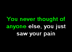 You never thought of

anyone else, you just
saw your pain