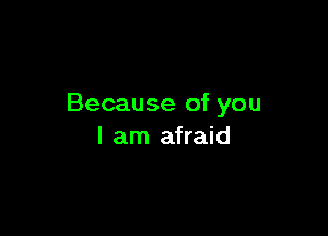 Because of you

I am afraid