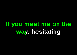 If you meet me on the

way. hesitating