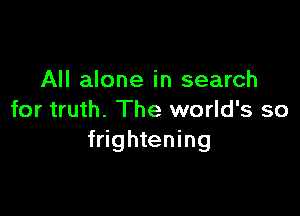 All alone in search

for truth. The world's so
frightening