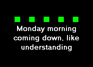 El III E El El
Monday morning

coming down, like
understanding