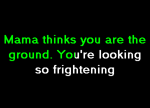 Mama thinks you are the

ground. You're looking
so frightening