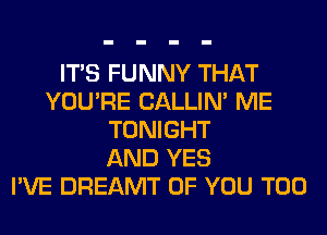 ITS FUNNY THAT
YOU'RE CALLIN' ME
TONIGHT
AND YES
I'VE DREAMT OF YOU TOO