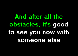 And after all the
obstacles, it's good

to see you now with
someone else