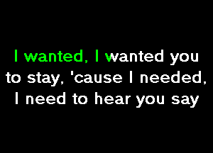 I wanted. I wanted you

to stay. 'cause I needed,
I need to hear you say