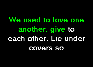 We used to love one
another, give to

each other. Lie under
covers so