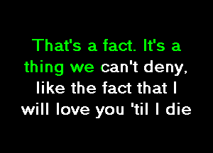 That's a fact. It's a
thing we can't deny,

like the fact that I
will love you 'til I die