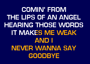 COMIM FROM
THE LIPS OF AN ANGEL
HEARING THOSE WORDS
IT MAKES ME WEAK
AND I
NEVER WANNA SAY
GOODBYE