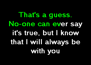 That's a guess.
No-one can ever say

it's true. but I know
that I will always be
with you