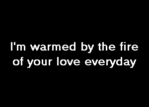 I'm warmed by the fire

of your love everyday