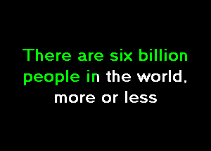 There are six billion

people in the world,
more or less