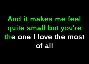 And it makes me feel
quite small but you're

the one I love the most
of all