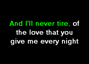 And I'll never tire, of

the love that you
give me every night