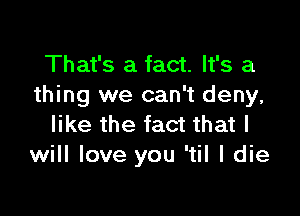 That's a fact. It's a
thing we can't deny,

like the fact that I
will love you 'til I die