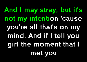 And I may stray, but it's
not my intention 'cause
you're all that's on my
mind. And if I tell you
girl the moment that I
met you